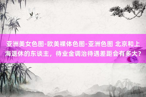 亚洲美女色图-欧美裸体色图-亚洲色图 北京和上海退休的东谈主，待业金调治待遇差距会有多大？
