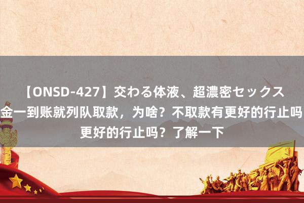【ONSD-427】交わる体液、超濃密セックス4時間 待业金一到账就列队取款，为啥？不取款有更好的行止吗？了解一下