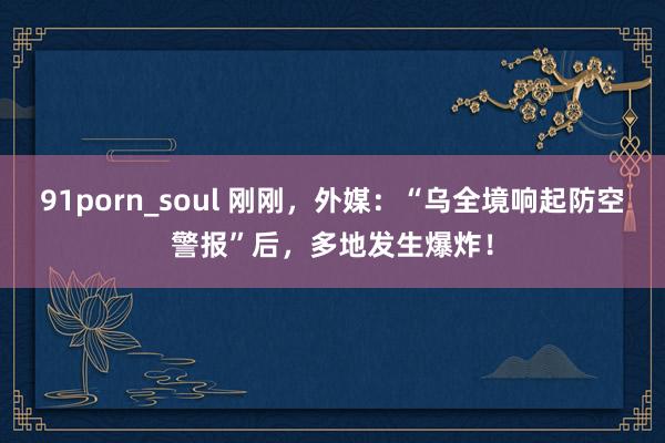 91porn_soul 刚刚，外媒：“乌全境响起防空警报”后，多地发生爆炸！