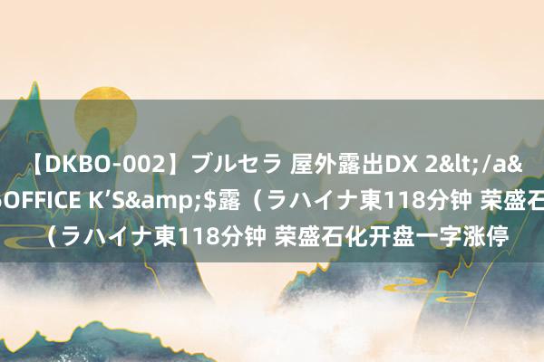 【DKBO-002】ブルセラ 屋外露出DX 2</a>2006-03-16OFFICE K’S&$露（ラハイナ東118分钟 荣盛石化开盘一字涨停
