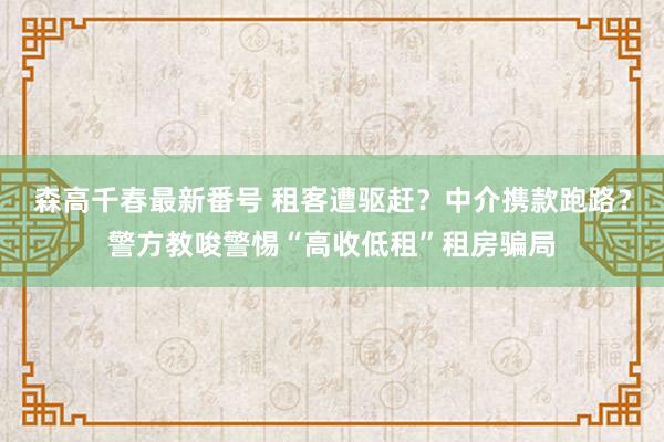 森高千春最新番号 租客遭驱赶？中介携款跑路？警方教唆警惕“高收低租”租房骗局