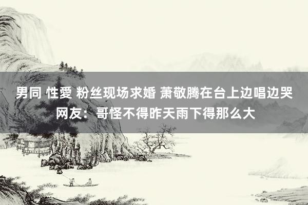 男同 性愛 粉丝现场求婚 萧敬腾在台上边唱边哭 网友：哥怪不得昨天雨下得那么大