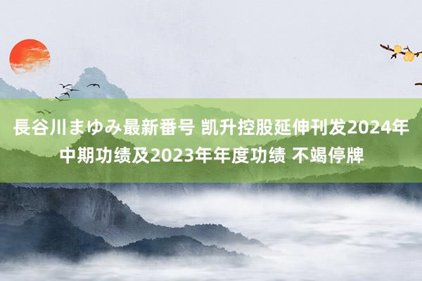長谷川まゆみ最新番号 凯升控股延伸刊发2024年中期功绩及2023年年度功绩 不竭停牌
