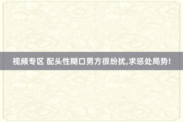 视频专区 配头性糊口男方很纷扰，求惩处局势!