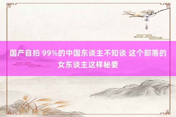 国产自拍 99%的中国东谈主不知谈 这个部落的女东谈主这样秘要
