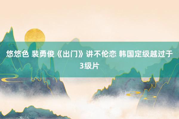 悠悠色 裴勇俊《出门》讲不伦恋 韩国定级越过于3级片