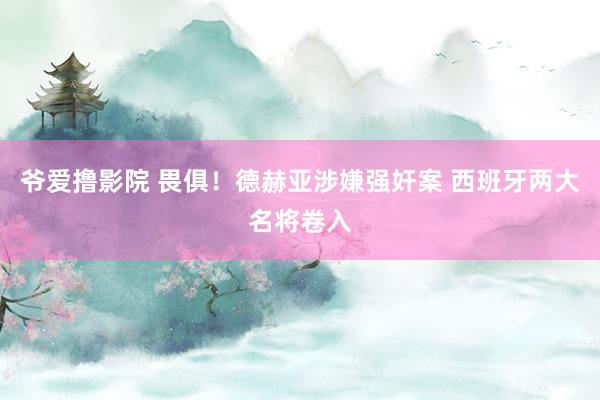 爷爱撸影院 畏俱！德赫亚涉嫌强奸案 西班牙两大名将卷入