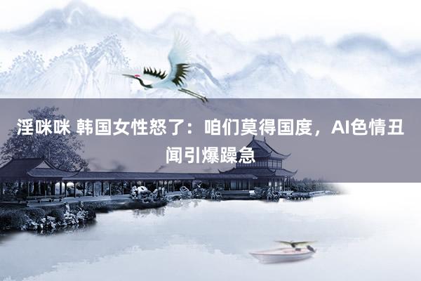 淫咪咪 韩国女性怒了：咱们莫得国度，AI色情丑闻引爆躁急