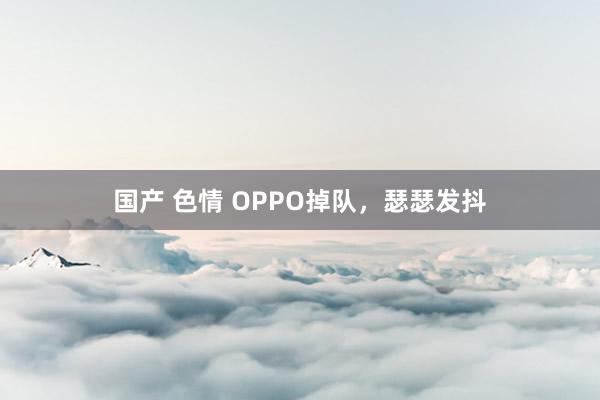 国产 色情 OPPO掉队，瑟瑟发抖