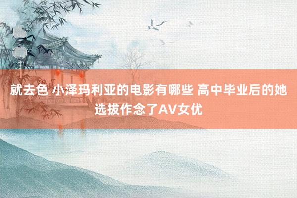 就去色 小泽玛利亚的电影有哪些 高中毕业后的她选拔作念了AV女优