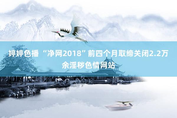 婷婷色播 “净网2018”前四个月取缔关闭2.2万余淫秽色情网站