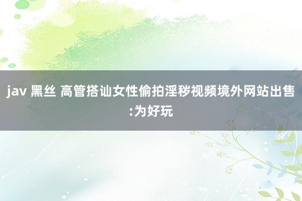 jav 黑丝 高管搭讪女性偷拍淫秽视频境外网站出售:为好玩