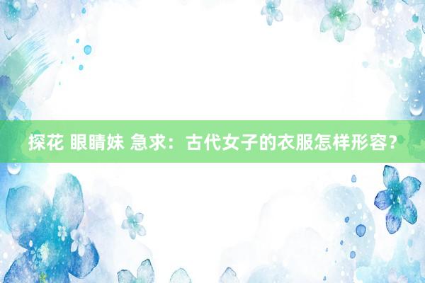 探花 眼睛妹 急求:古代女子的衣服怎样形容?