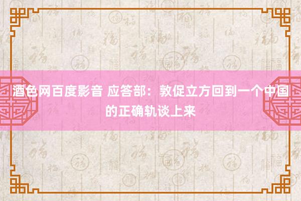 酒色网百度影音 应答部：敦促立方回到一个中国的正确轨谈上来
