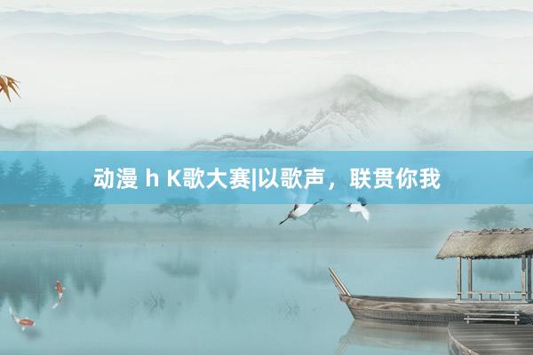 动漫 h K歌大赛|以歌声，联贯你我