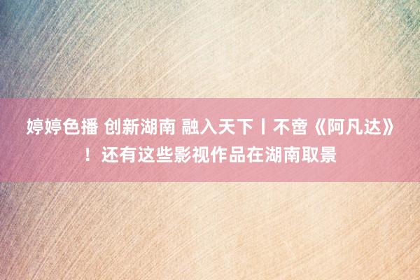婷婷色播 创新湖南 融入天下丨不啻《阿凡达》！还有这些影视作品在湖南取景