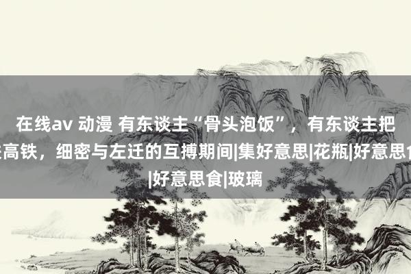 在线av 动漫 有东谈主“骨头泡饭”，有东谈主把家搬进高铁，细密与左迁的互搏期间|集好意思|花瓶|好意思食|玻璃
