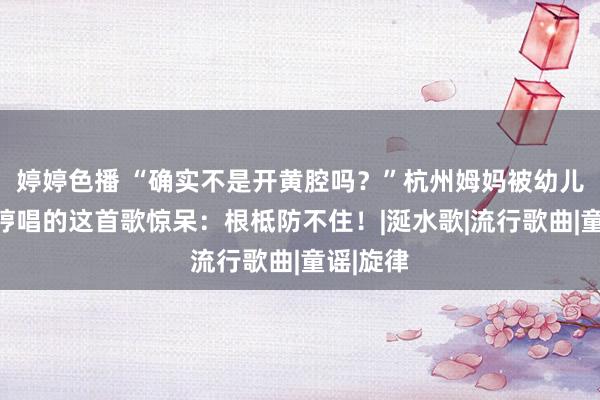 婷婷色播 “确实不是开黄腔吗？”杭州姆妈被幼儿园犬子哼唱的这首歌惊呆：根柢防不住！|涎水歌|流行歌曲|童谣|旋律
