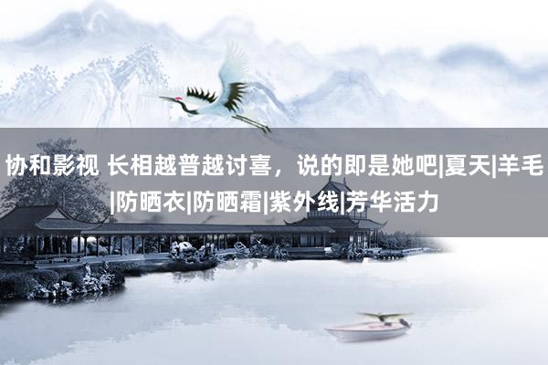 协和影视 长相越普越讨喜，说的即是她吧|夏天|羊毛|防晒衣|防晒霜|紫外线|芳华活力