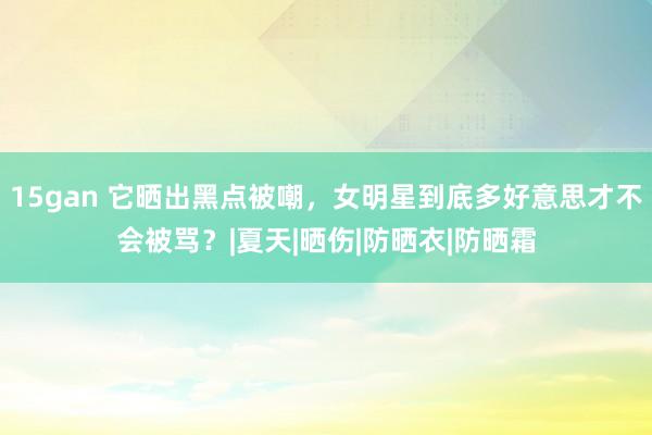 15gan 它晒出黑点被嘲，女明星到底多好意思才不会被骂？|夏天|晒伤|防晒衣|防晒霜
