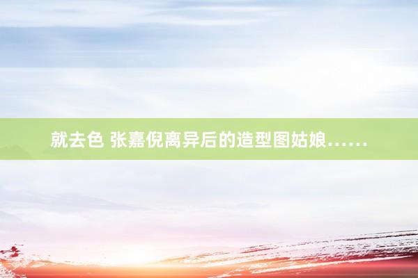 就去色 张嘉倪离异后的造型图姑娘……