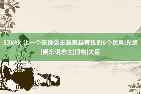 53kkk 让一个东说念主越来越有钱的6个民风|光绪|阉东说念主|旧物|大臣