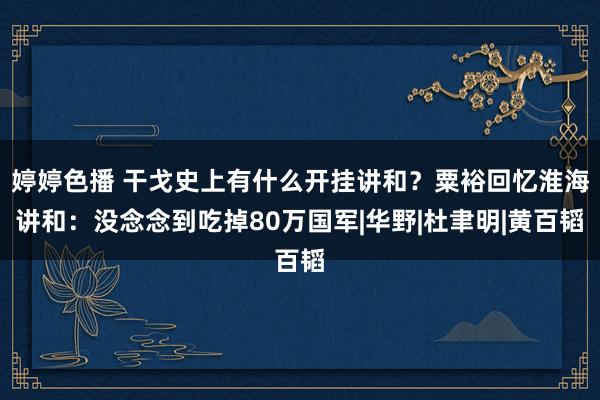 婷婷色播 干戈史上有什么开挂讲和？粟裕回忆淮海讲和：没念念到吃掉80万国军|华野|杜聿明|黄百韬