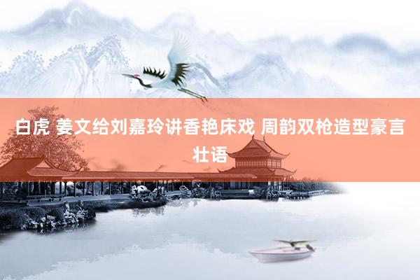 白虎 姜文给刘嘉玲讲香艳床戏 周韵双枪造型豪言壮语