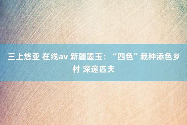 三上悠亚 在线av 新疆墨玉：“四色”栽种添色乡村 深邃匹夫