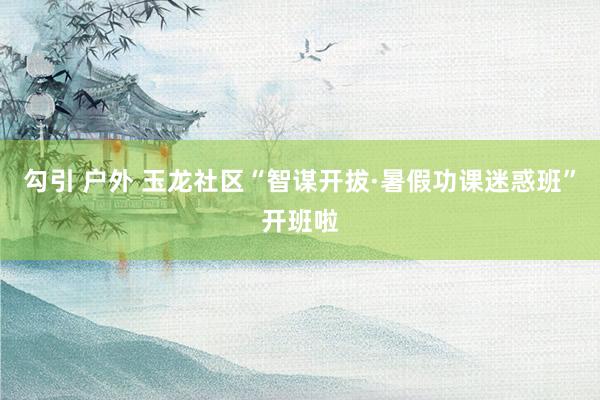 勾引 户外 玉龙社区“智谋开拔·暑假功课迷惑班”开班啦