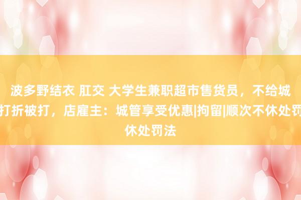 波多野结衣 肛交 大学生兼职超市售货员，不给城管打折被打，店雇主：城管享受优惠|拘留|顺次不休处罚法