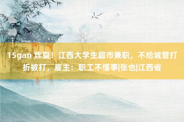 15gan 炸裂！江西大学生超市兼职，不给城管打折被打，雇主：职工不懂事|张也|江西省