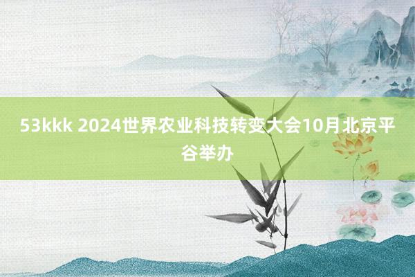53kkk 2024世界农业科技转变大会10月北京平谷举办