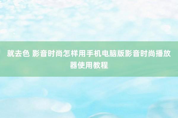 就去色 影音时尚怎样用手机电脑版影音时尚播放器使用教程