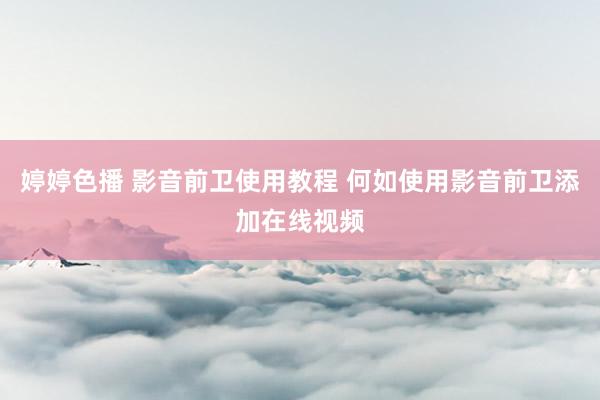 婷婷色播 影音前卫使用教程 何如使用影音前卫添加在线视频