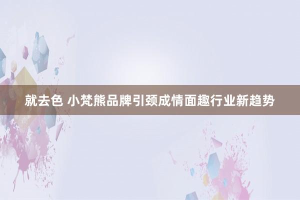 就去色 小梵熊品牌引颈成情面趣行业新趋势