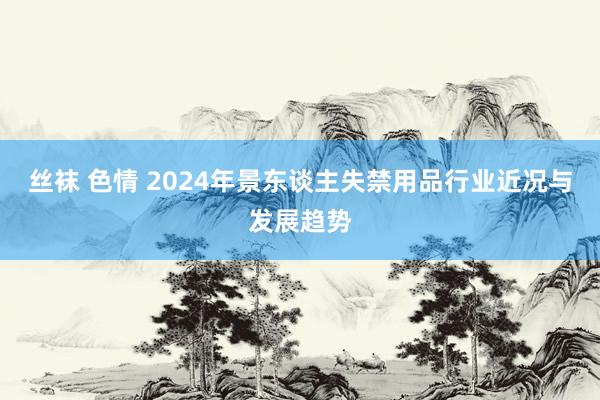 丝袜 色情 2024年景东谈主失禁用品行业近况与发展趋势