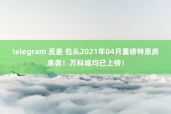 telegram 反差 包头2021年04月重磅特惠房来袭！万科城均已上榜！