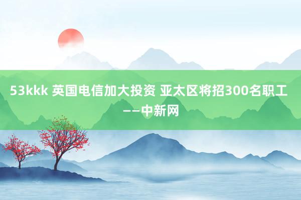 53kkk 英国电信加大投资 亚太区将招300名职工 ——中新网