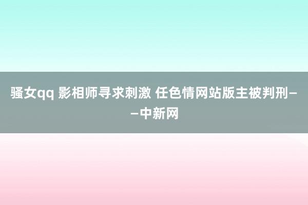 骚女qq 影相师寻求刺激 任色情网站版主被判刑——中新网