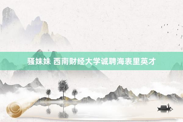 骚妹妹 西南财经大学诚聘海表里英才