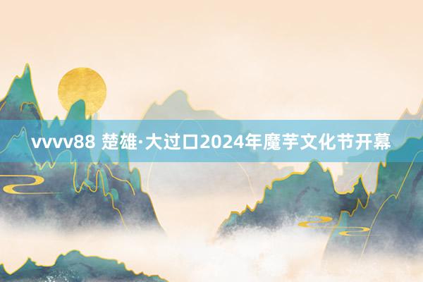 vvvv88 楚雄·大过口2024年魔芋文化节开幕