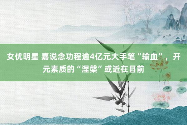女优明星 嘉说念功程逾4亿元大手笔“输血”，开元素质的“涅槃”或近在目前