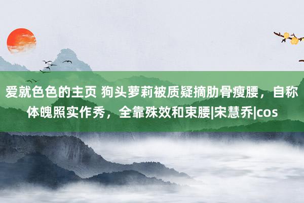 爱就色色的主页 狗头萝莉被质疑摘肋骨瘦腰，自称体魄照实作秀，全靠殊效和束腰|宋慧乔|cos