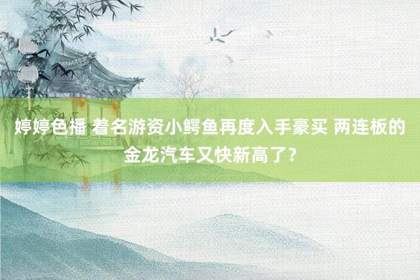 婷婷色播 着名游资小鳄鱼再度入手豪买 两连板的金龙汽车又快新高了？