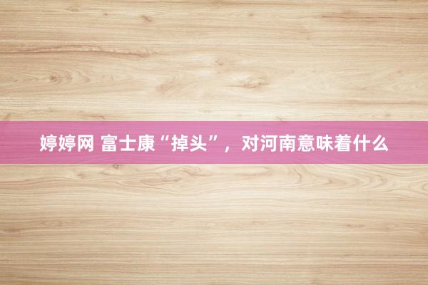 婷婷网 富士康“掉头”，对河南意味着什么