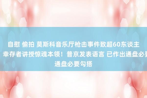 自慰 偷拍 莫斯科音乐厅枪击事件致超60东谈主圆寂！幸存者讲授惊魂本领！普京发表语言 已作出通盘必要勾搭