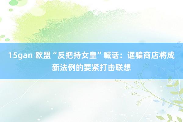 15gan 欧盟“反把持女皇”喊话：诓骗商店将成新法例的要紧打击联想