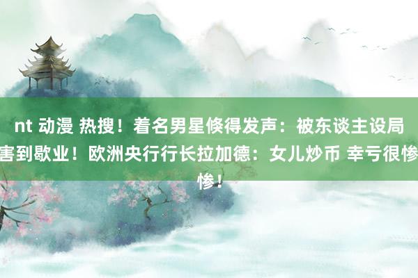 nt 动漫 热搜！着名男星倏得发声：被东谈主设局 害到歇业！欧洲央行行长拉加德：女儿炒币 幸亏很惨！