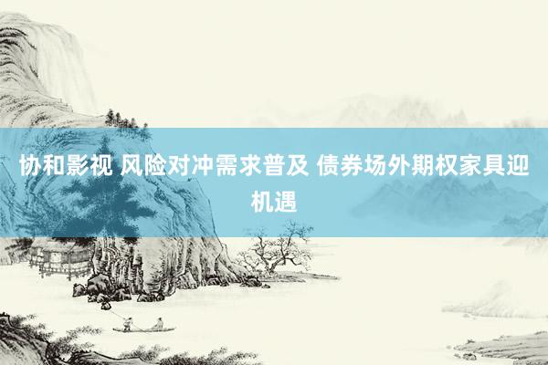 协和影视 风险对冲需求普及 债券场外期权家具迎机遇